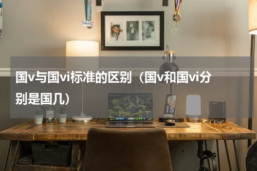国v与国vi标准的区别（国v和国vi分别是国几）