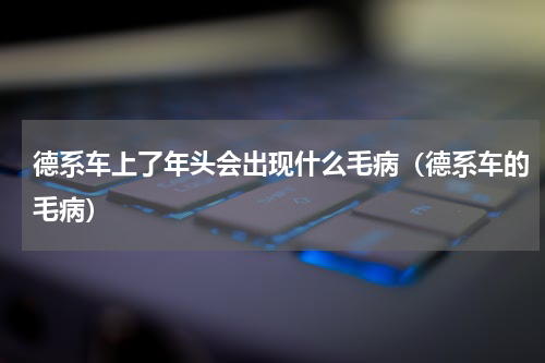 德系车上了年头会出现什么毛病（德系车的毛病）
