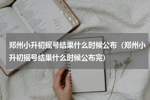 郑州小升初摇号结果什么时候公布（郑州小升初摇号结果什么时候公布完）