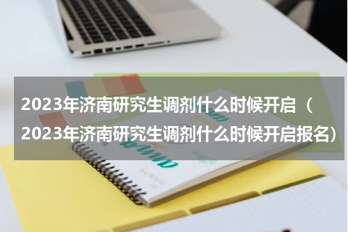 2023年济南研究生调剂什么时候开启（2023年济南研究生调剂什么时候开启报名）