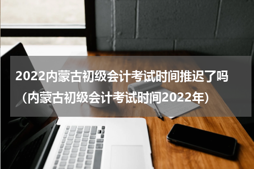 2022内蒙古初级会计考试时间推迟了吗（内蒙古初级会计考试时间2022年）