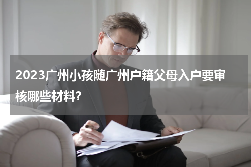 2023广州小孩随广州户籍父母入户要审核哪些材料？