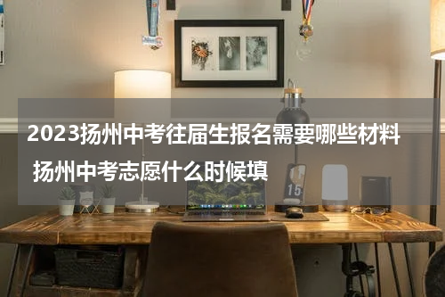 2023扬州中考往届生报名需要哪些材料 扬州中考志愿什么时候填