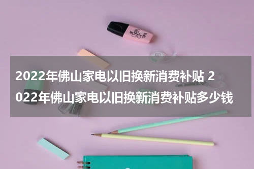 2022年佛山家电以旧换新消费补贴 2022年佛山家电以旧换新消费补贴多少钱