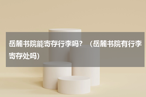 岳麓书院能寄存行李吗？（岳麓书院有行李寄存处吗）