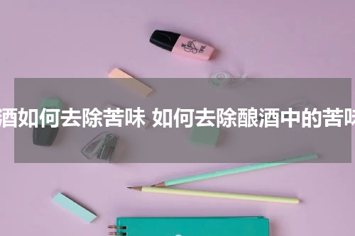 米酒如何去除苦味 如何去除酿酒中的苦味