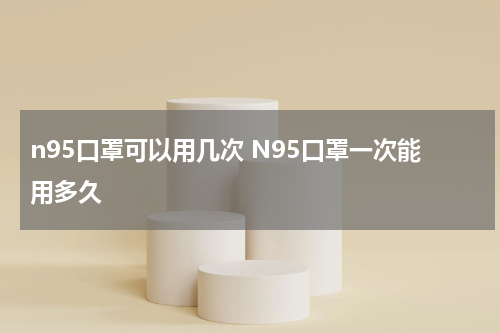n95口罩可以用几次 N95口罩一次能用多久