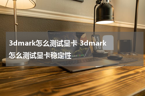 3dmark怎么测试显卡 3dmark怎么测试显卡稳定性