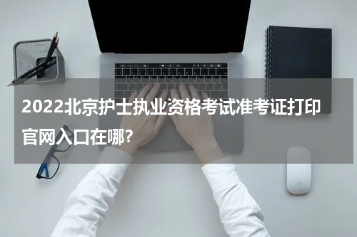 2022北京护士执业资格考试准考证打印官网入口在哪？