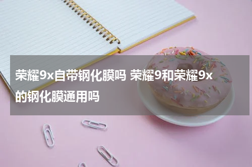 荣耀9x自带钢化膜吗 荣耀9和荣耀9x的钢化膜通用吗