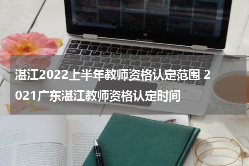 湛江2022上半年教师资格认定范围 2021广东湛江教师资格认定时间