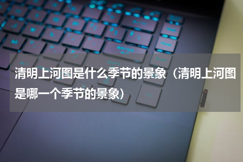 清明上河图是什么季节的景象（清明上河图是哪一个季节的景象）