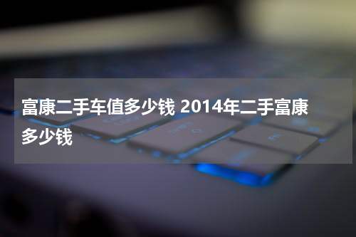 富康二手车值多少钱 2014年二手富康多少钱