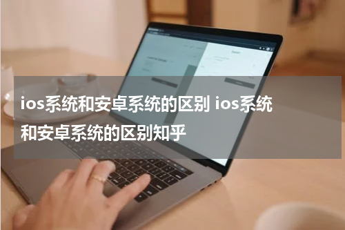 ios系统和安卓系统的区别 ios系统和安卓系统的区别知乎