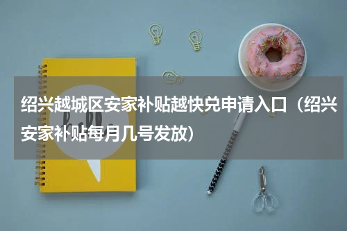 绍兴越城区安家补贴越快兑申请入口（绍兴安家补贴每月几号发放）