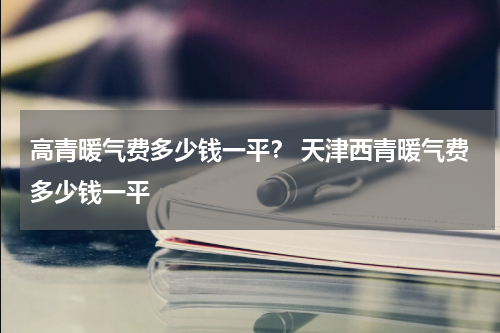 高青暖气费多少钱一平？ 天津西青暖气费多少钱一平