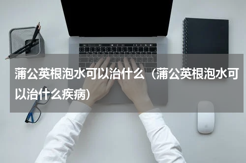 蒲公英根泡水可以治什么（蒲公英根泡水可以治什么疾病）