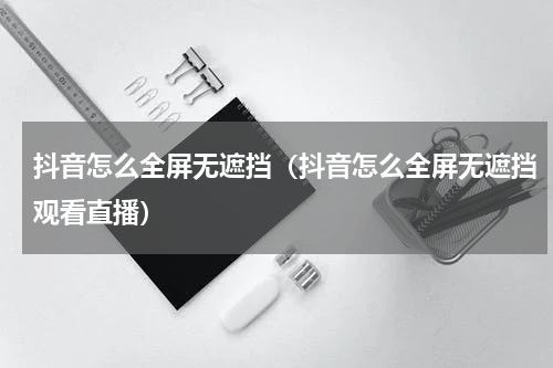抖音怎么全屏无遮挡（抖音怎么全屏无遮挡观看直播）