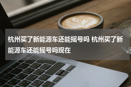 杭州买了新能源车还能摇号吗 杭州买了新能源车还能摇号吗现在