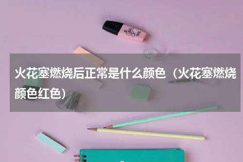 火花塞燃烧后正常是什么颜色（火花塞燃烧颜色红色）