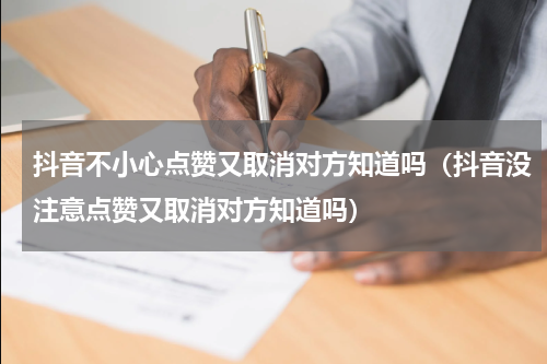 抖音不小心点赞又取消对方知道吗（抖音没注意点赞又取消对方知道吗）