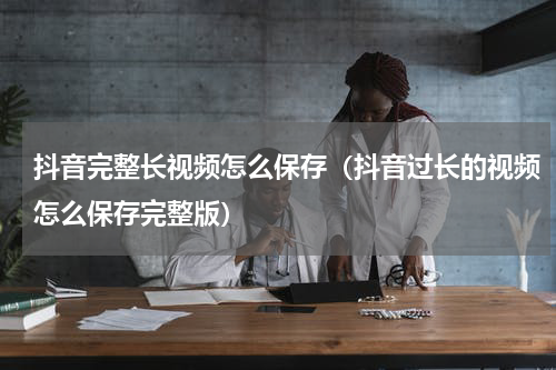 抖音完整长视频怎么保存（抖音过长的视频怎么保存完整版）