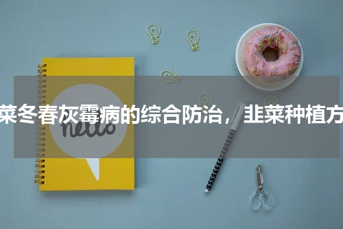 韭菜冬春灰霉病的综合防治，韭菜种植方法