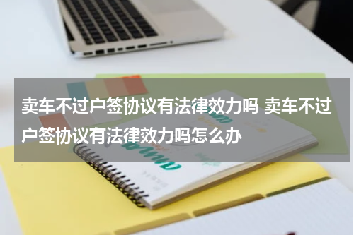 卖车不过户签协议有法律效力吗 卖车不过户签协议有法律效力吗怎么办