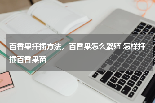 百香果扦插方法，百香果怎么繁殖 怎样扦插百香果苗