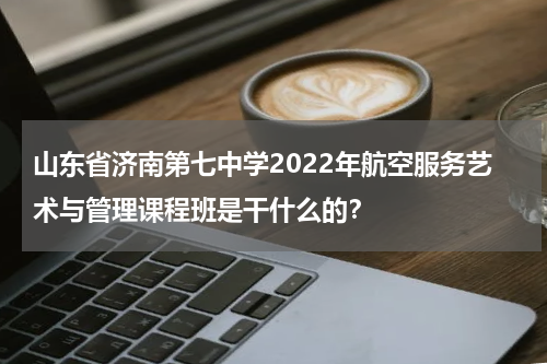 山东省济南第七中学2022年航空服务艺术与管理课程班是干什么的？