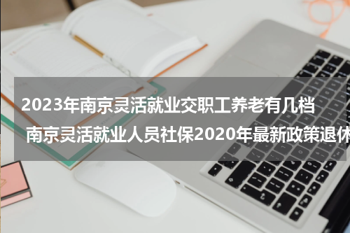 2023年南京灵活就业交职工养老有几档 南京灵活就业人员社保2020年最新政策退休