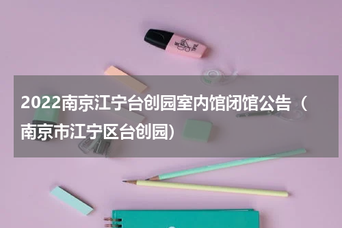 2022南京江宁台创园室内馆闭馆公告（南京市江宁区台创园）