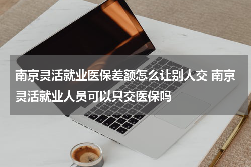 南京灵活就业医保差额怎么让别人交 南京灵活就业人员可以只交医保吗