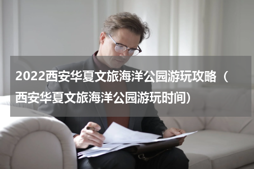 2022西安华夏文旅海洋公园游玩攻略（西安华夏文旅海洋公园游玩时间）