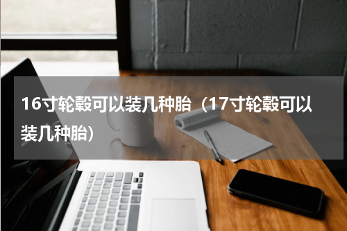 16寸轮毂可以装几种胎（17寸轮毂可以装几种胎）