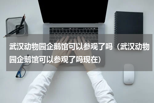 武汉动物园企鹅馆可以参观了吗（武汉动物园企鹅馆可以参观了吗现在）