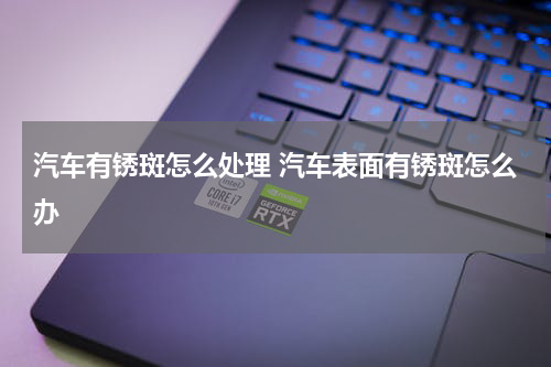 汽车有锈斑怎么处理 汽车表面有锈斑怎么办