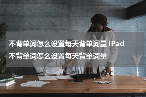 不背单词怎么设置每天背单词量 iPad不背单词怎么设置每天背单词量
