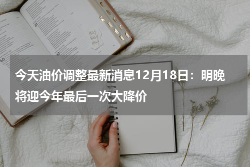 今天油价调整最新消息12月18日：明晚将迎今年最后一次大降价
