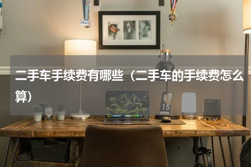 二手车手续费有哪些（二手车的手续费怎么算）
