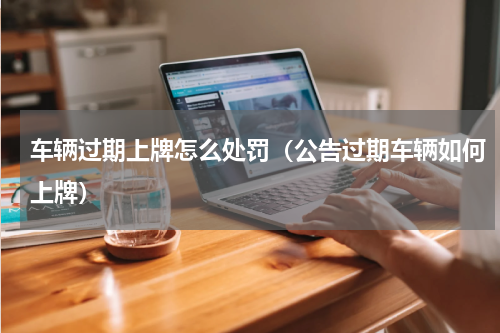 车辆过期上牌怎么处罚（公告过期车辆如何上牌）