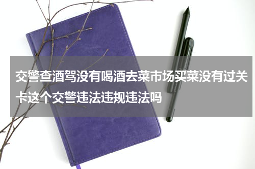 交警查酒驾没有喝酒去菜市场买菜没有过关卡这个交警违法违规违法吗