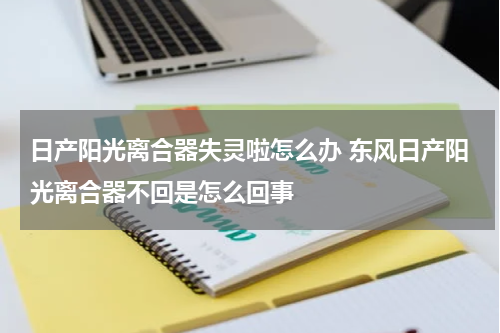 日产阳光离合器失灵啦怎么办 东风日产阳光离合器不回是怎么回事