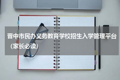 晋中市民办义务教育学校招生入学管理平台（家长必读）
