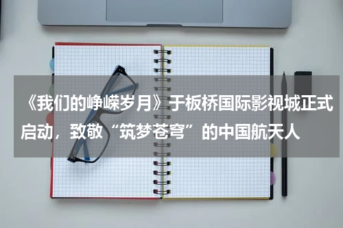 《我们的峥嵘岁月》于板桥国际影视城正式启动，致敬“筑梦苍穹”的中国航天人