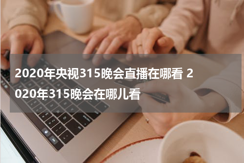 2020年央视315晚会直播在哪看 2020年315晚会在哪儿看