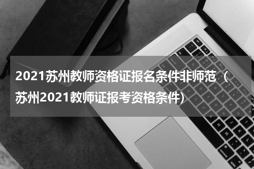 2021苏州教师资格证报名条件非师范（苏州2021教师证报考资格条件）