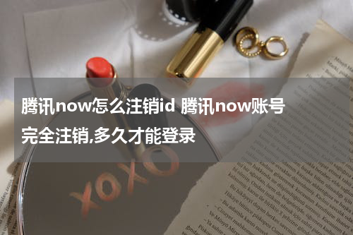 腾讯now怎么注销id 腾讯now账号完全注销,多久才能登录
