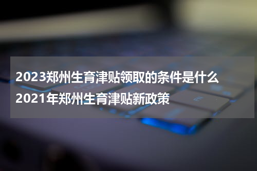 2023郑州生育津贴领取的条件是什么 2021年郑州生育津贴新政策