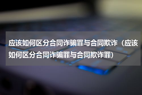 应该如何区分合同诈骗罪与合同欺诈（应该如何区分合同诈骗罪与合同欺诈罪）